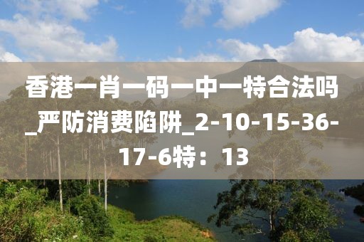香港一肖一码一中一特合法吗_严防消费陷阱_2-10-15-36-17-6特：13