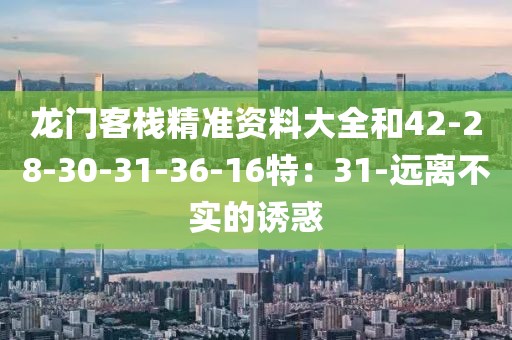 龙门客栈精准资料大全和42-28-30-31-36-16特：31-远离不实的诱惑