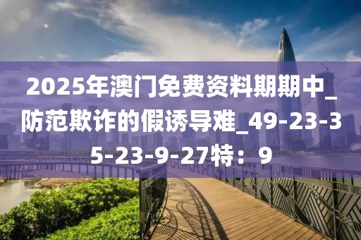 2025年澳门免费资料期期中_防范欺诈的假诱导难_49-23-35-23-9-27特：9