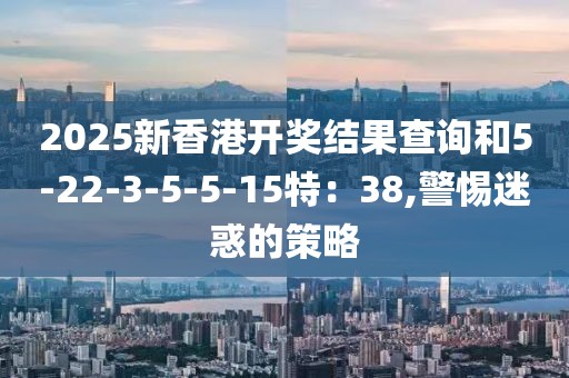 2025新香港开奖结果查询和5-22-3-5-5-15特：38,警惕迷惑的策略