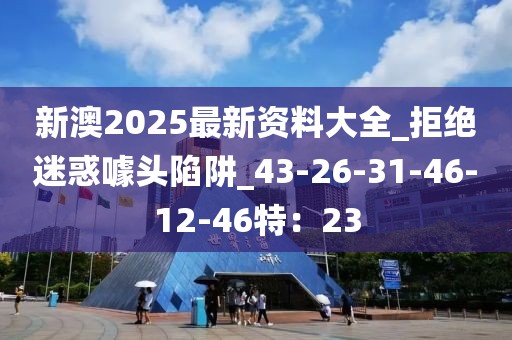 新澳2025最新资料大全_拒绝迷惑噱头陷阱_43-26-31-46-12-46特：23