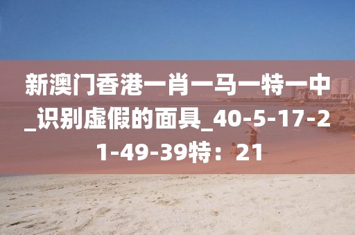 新澳门香港一肖一马一特一中_识别虚假的面具_40-5-17-21-49-39特：21