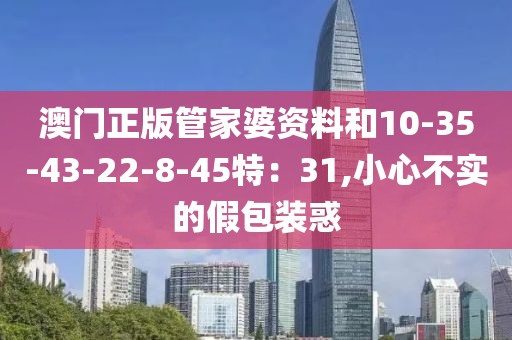 澳门正版管家婆资料和10-35-43-22-8-45特：31,小心不实的假包装惑