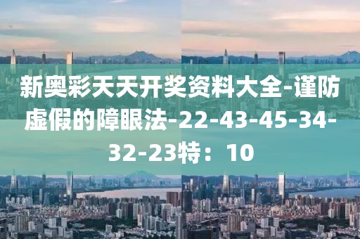 新奥彩天天开奖资料大全-谨防虚假的障眼法-22-43-45-34-32-23特：10