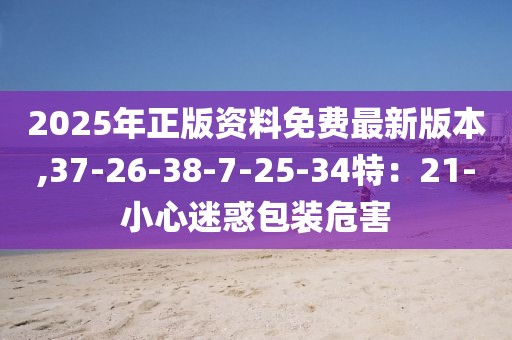 2025年正版资料免费最新版本,37-26-38-7-25-34特：21-小心迷惑包装危害