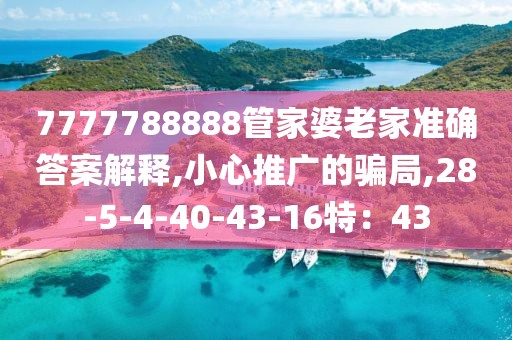 7777788888管家婆老家准确答案解释,小心推广的骗局,28-5-4-40-43-16特：43
