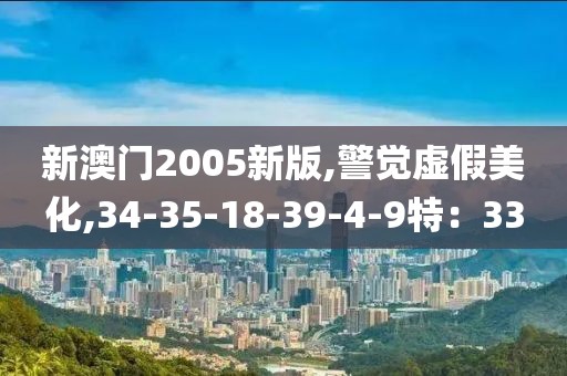 新澳门2005新版,警觉虚假美化,34-35-18-39-4-9特：33