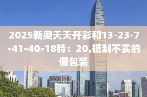 2025新奥天天开彩和13-23-7-41-40-18特：20,抵制不实的假包装