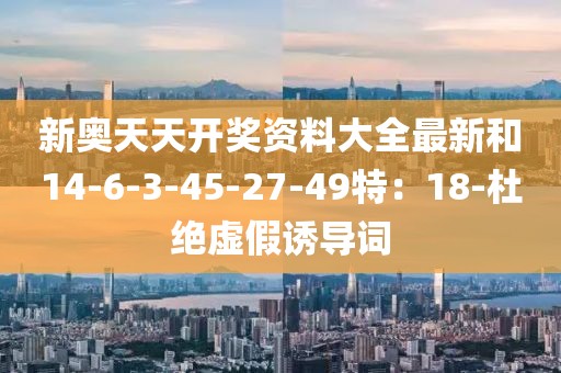 新奥天天开奖资料大全最新和14-6-3-45-27-49特：18-杜绝虚假诱导词