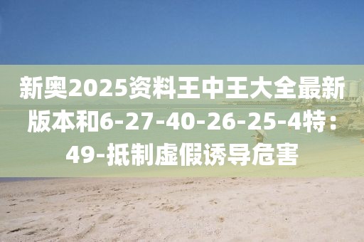 新奥2025资料王中王大全最新版本和6-27-40-26-25-4特：49-抵制虚假诱导危害