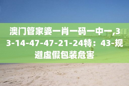 澳门管家婆一肖一码一中一,33-14-47-47-21-24特：43-规避虚假包装危害