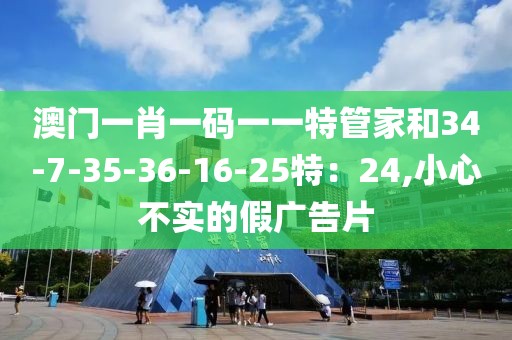 澳门一肖一码一一特管家和34-7-35-36-16-25特：24,小心不实的假广告片