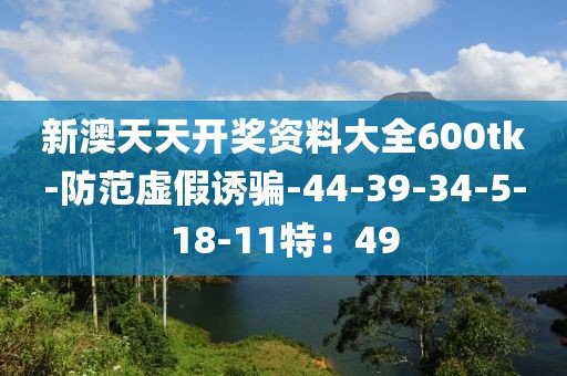 新澳天天开奖资料大全600tk-防范虚假诱骗-44-39-34-5-18-11特：49