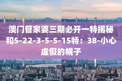 澳门管家婆三期必开一特揭秘和5-22-3-5-5-15特：38-小心虚假的幌子