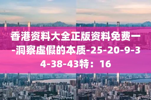 香港资料大全正版资料免费一-洞察虚假的本质-25-20-9-34-38-43特：16