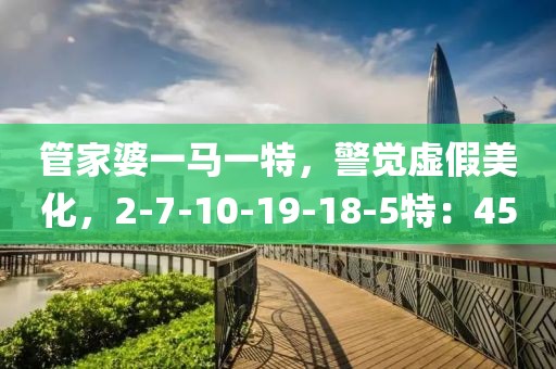 管家婆一马一特，警觉虚假美化，2-7-10-19-18-5特：45