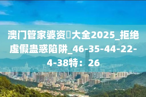 澳门管家婆资枓大全2025_拒绝虚假蛊惑陷阱_46-35-44-22-4-38特：26