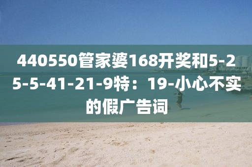 440550管家婆168开奖和5-25-5-41-21-9特：19-小心不实的假广告词